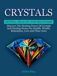 Title: Crystals: Crystal Healing For Beginners - Discover The Healing Power Of Crystals and Stones for Health, Wealth, Relaxation, Love and Clear Aura, Author: Azalea King