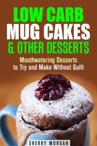 Title: Low Carb Mug Cakes & Other Desserts: Mouthwatering Desserts to Try and Make Without Guilt (Mug Meals), Author: Sherry Morgan