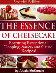 Title: The Essence of Cheesecake: Featuring Special Topping, Sauce, and Crust Recipes!, Author: Alexis McKenzie