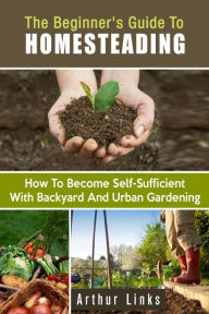 Title: The Beginner's Guide to Homesteading: How to Become Self-Sufficient with Backyard and Urban Gardening (Gardening & Homesteading), Author: Arthur Links