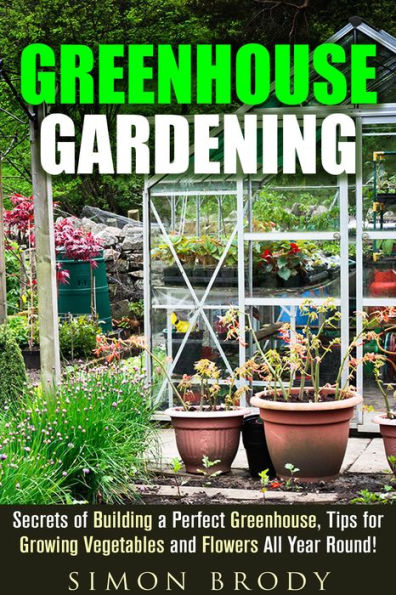 Greenhouse Gardening : Secrets of Building a Perfect Greenhouse, Tips for Growing Vegetables and Flowers All Year Round! (Gardening & Homesteading)