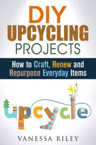 Title: DIY Upcycling Projects: How to Craft, Renew and Repurpose Everyday Items (Recycle, Reuse, Renew, Repurpose), Author: Vanessa Riley