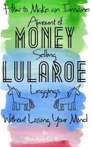 Title: How to Make an Insane Amount of Money Selling LuLaRoe Leggings (Without Losing your Mind), Author: Mrs. Lou La Rowe