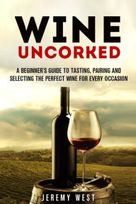 Title: Wine Uncorked: A Beginner's Guide to Tasting, Pairing and Selecting the Perfect Wine for Every Occasion (Wine Guide), Author: Jeremy West
