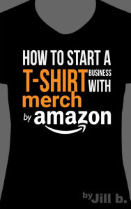 Title: How to Start a T-Shirt Business on Merch by Amazon, Author: Jill b.