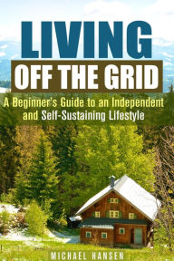 Title: Living Off the Grid: A Beginner's Guide to an Independent and Self-Sustaining Lifestyle (Self-Sufficient Living), Author: Michael Hansen
