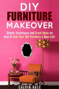 Title: DIY Furniture Makeover: Simple Techniques and Great Ideas on How to Give Your Old Furniture a New Life! (DIY Household Ideas), Author: Calvin Hale