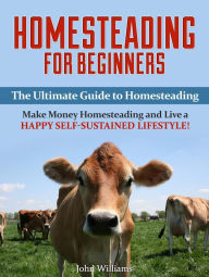 Title: Homesteading for Beginners: The Ultimate Guide to Homesteading - Make Money Homesteading and Live a Happy Self-Sustained Lifestyle!, Author: John Williams