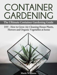 Title: Container Gardening: The Ultimate Container Gardening Guide: DIY - How to Grow Air-Cleaning House Plants, Flowers and Organic Vegetables at home, Author: Marie Williams