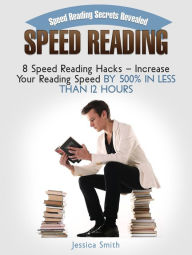 Title: Speed Reading: Speed Reading Secrets Revealed: 8 Speed Reading Hacks - Increase Your Reading Speed By 500% In Less Than 12 Hours, Author: Jessica Smith