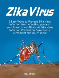 Title: Zika Virus: 5 Easy Ways To Prevent Zika Virus Infection From Effecting Uou and Your Loved Once. All About Zika Virus Infection Prevention, Symptoms, Treatment and much more, Author: Max Miller