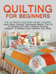 Title: Quilting for Beginners: The Ultimate Quilting Crash Course: Learn Basic Quilting Techniques Master The Art Of Quilting And Start Creating Amazing Designs! 10 Modern Quilt Patterns And Ideas, Author: Roberta Mayas
