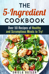 Title: The 5-Ingredient Cookbook: Over 50 Recipes of Healthy and Scrumptious Meals to Try! (Simple Ingredients), Author: Shiela Butler