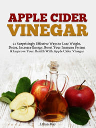 Title: Apple Cider Vinegar: 21 Surprisingly Effective Ways to Lose Weight, Detox, Increase Energy, Boost Your Immune System & Improve Your Health With Apple Cider Vinegar, Author: Lilian May