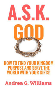 Title: A.S.K. God: How to Find Your Kingdom Purpose and Serve the World with Your Gifts!, Author: Andrea Williams