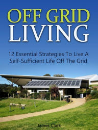 Title: Off Grid Living: 12 Essential Strategies To Live A Self-Sufficient Life Off The Grid, Author: James Clark