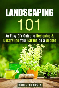 Title: Landscaping 101: An Easy DIY Guide to Designing & Decorating Your Garden on a Budget (Gardening & Homesteading), Author: Sonia Goodwin