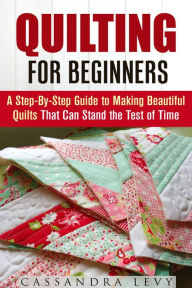 Title: Quilting for Beginners: A Step-By-Step Guide to Making Beautiful Quilts That Can Stand the Test of Time (DIY Projects), Author: Cassandra Levy