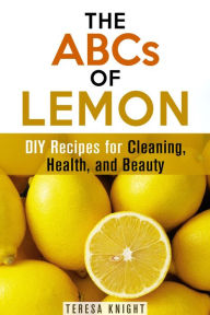 Title: The ABCs of Lemon: DIY Recipes for Cleaning, Health, and Beauty (Household Hacks & Organizing), Author: Teresa Knight