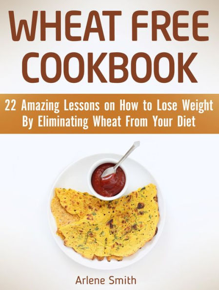Wheat Free Cookbook: 22 Amazing Lessons on How to Lose Weight By Eliminating Wheat From Your Diet