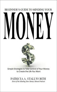 Title: Beginners Guide to Minding Your Money: Simple Strategies to Take Control of Your Money to Create the Life You Want, Author: Patricia STALLWORTH