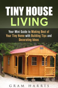 Title: Tiny House Living: Your Mini Guide to Making Best of Your Tiny Home with Building Tips and Decorating Ideas, Author: Gram Harris
