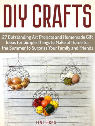 Title: Diy Crafts: 27 Outstanding Art Projects and Homemade Gift Ideas for Simple Things to Make at Home for the Summer to Surprise Your Family and Friends, Author: Levi Hicks