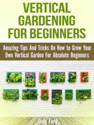 Title: Vertical Gardening for Beginners: Amazing Tips And Tricks On How to Grow Your Own Vertical Garden For Absolute Beginners, Author: Jody Ford