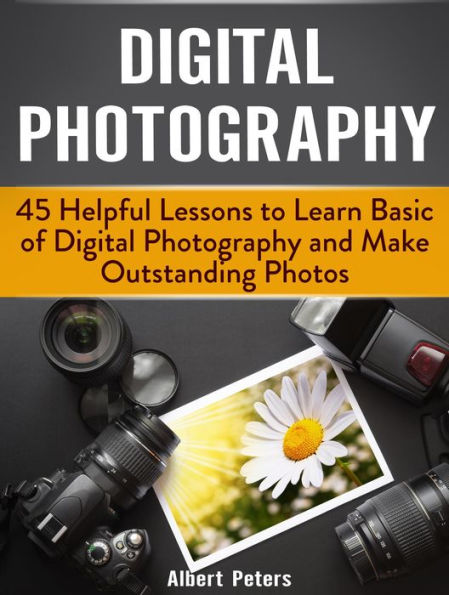 Digital Photography: 45 Helpful Lessons to Learn Basic of Digital Photography and Make Outstanding Photos