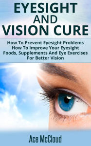 Title: Eyesight And Vision Cure: How To Prevent Eyesight Problems: How To Improve Your Eyesight: Foods, Supplements And Eye Exercises For Better Vision, Author: Ace McCloud