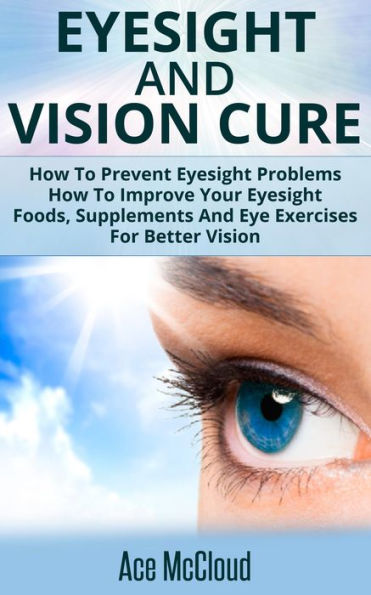 Eyesight And Vision Cure: How To Prevent Eyesight Problems: How To Improve Your Eyesight: Foods, Supplements And Eye Exercises For Better Vision