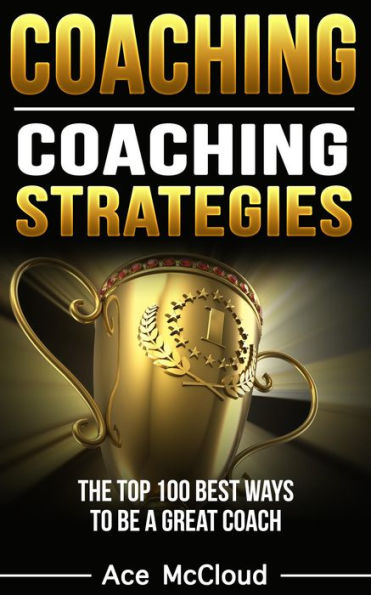 Coaching: Coaching Strategies: The Top 100 Best Ways To Be A Great Coach