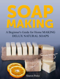 Title: Soap Making: A Beginner's Guide for Home Making Delux Natural Soaps, Author: Sharon Perez