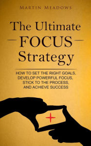 Title: The Ultimate Focus Strategy: How to Set the Right Goals, Develop Powerful Focus, Stick to the Process, and Achieve Success, Author: Martin Meadows