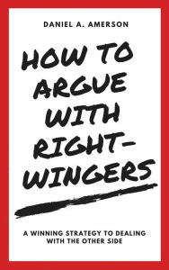 Title: How to Argue with Right-Wingers - A Winning Strategy to Dealing With the Other Side, Author: Daniel A. Amerson