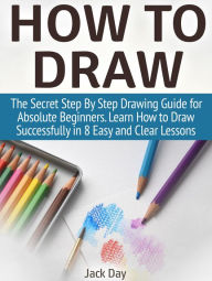 Title: How to Draw: The Secret Step By Step Drawing Guide for Absolute Beginners. Learn How to Draw Successfully in 8 Easy and Clear Lessons, Author: Jack Day