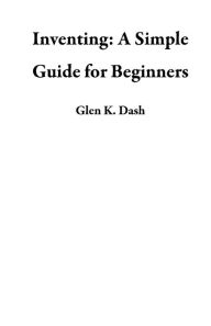 Title: Inventing: A Simple Guide for Beginners, Author: Glen K. Dash
