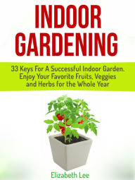 Title: Indoor Gardening: 33 Keys For A Successful Indoor Garden. Enjoy Your Favorite Fruits, Veggies and Herbs for the Whole Year, Author: Elizabeth Lee