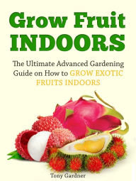 Title: Grow Fruit Indoors: The Ultimate Advanced Gardening Guide on How to Grow Exotic Fruits Indoors, Author: Tony Gardner