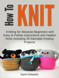Title: How To Knit: Knitting for Absolute Beginners With Easy to Follow Instructions and Helpful Hints Including 35 Adorable Knitting Projects, Author: Karen Edwards