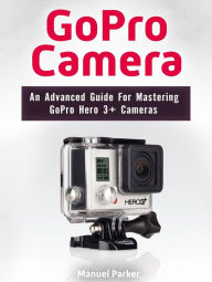 Title: GoPro Camera: An Advanced Guide For Mastering GoPro Hero 3+ Cameras, Author: Manuel Parker