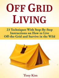 Title: Off Grid Living: 23 Techniques With Step-By-Step Instructions on How to Live Off-the-Grid and Survive in the Wild, Author: Tony Kim