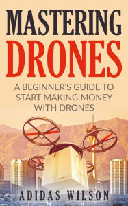 Title: Mastering Drones - A Beginner's Guide To Start Making Money With Drones, Author: Adidas Wilson