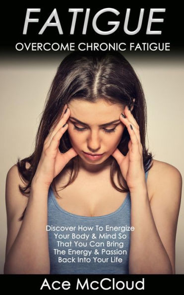 Fatigue: Overcome Chronic Fatigue: Discover How To Energize Your Body & Mind So That You Can Bring The Energy & Passion Back Into Your Life