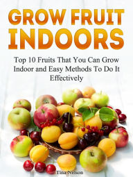 Title: Grow Fruit Indoors: Top 10 Fruits That You Can Grow Indoor and Easy Methods To Do It Effectively, Author: Tina Nelson