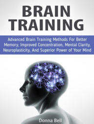 Title: Brain Training: Advanced Brain Training Methods For Better Memory, Improved Concentration, Mental Clarity, Neuroplasticity, And Superior Power of Your Mind, Author: Donna Bell