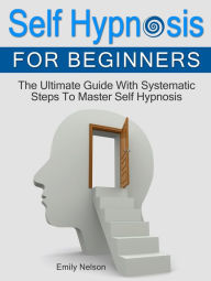 Title: Self Hypnosis for Beginners: The Ultimate Guide With Systematic Steps To Master Self Hypnosis, Author: Emily Nelson