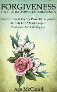 Title: Forgiveness: The Healing Power Of Forgiveness: Discover How To Use The Power Of Forgiveness To Truly Live A Much Happier, Productive And Fulfilling Life, Author: Ace McCloud