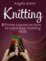 Title: Knitting: 5 Proven Lessons on How to Learn Basic Knitting Skills, Author: Angela Green
