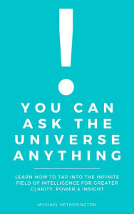Title: You Can Ask The Universe Anything: Learn How to Tap Into the Infinite Field of Intelligence for Greater Clarity, Power & Insight, Author: Michael Hetherington